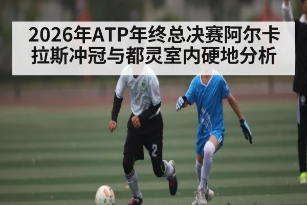 2026年ATP年终总决赛阿尔卡拉斯冲冠与都灵室内硬地分析
